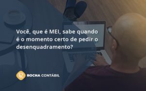 Você, Que é Mei, Sabe Quando é O Momento Certo De Pedir O Desenquadramento Rocha Contabil - Rocha Contábil