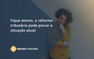 Fique Atento, A Reforma Tributária Pode Piorar A Situação Atual. Rocha Contabil - Rocha Contábil